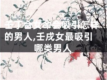 壬丁合女命会吸引怎样的男人,壬戌女最吸引哪类男人