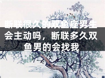 断联很久的双鱼座男生会主动吗，断联多久双鱼男的会找我
