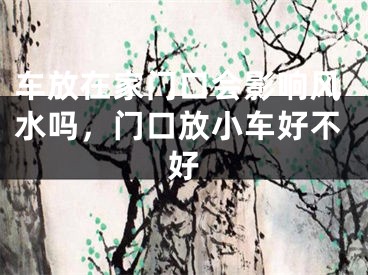 车放在家门口会影响风水吗，门口放小车好不好