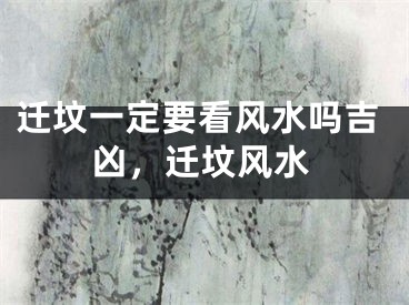 迁坟一定要看风水吗吉凶，迁坟风水