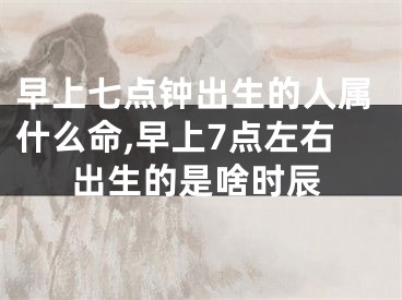 早上七点钟出生的人属什么命,早上7点左右出生的是啥时辰