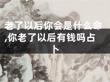 老了以后你会是什么命,你老了以后有钱吗占卜