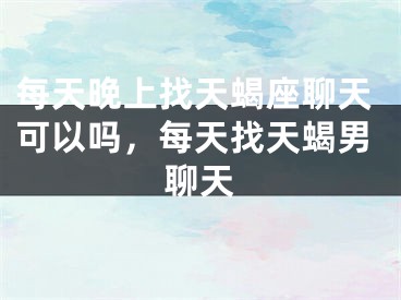 每天晚上找天蝎座聊天可以吗，每天找天蝎男聊天