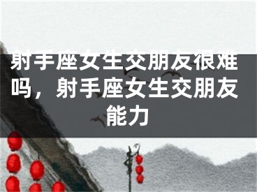 射手座女生交朋友很难吗，射手座女生交朋友能力