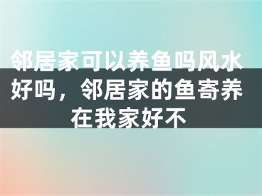 邻居家可以养鱼吗风水好吗，邻居家的鱼寄养在我家好不