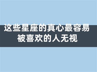 这些星座的真心最容易被喜欢的人无视