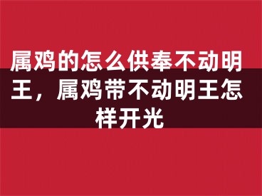属鸡的怎么供奉不动明王,属鸡带不动明王怎样开光