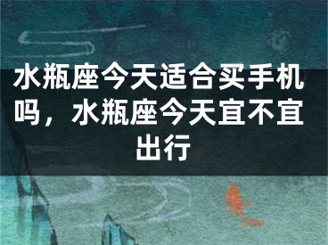 水瓶座今天适合买手机吗,水瓶座今天宜不宜出行