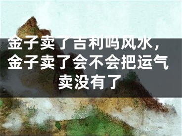 金子卖了吉利吗风水，金子卖了会不会把运气卖没有了