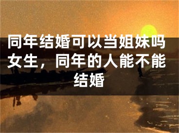 同年结婚可以当姐妹吗女生，同年的人能不能结婚