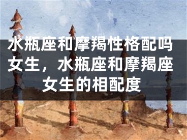 水瓶座和摩羯性格配吗女生，水瓶座和摩羯座女生的相配度