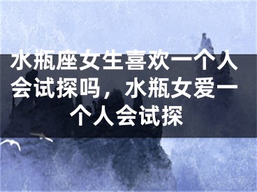 水瓶座女生喜欢一个人会试探吗，水瓶女爱一个人会试探