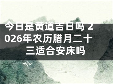 今日是黄道吉日吗 2026年农历腊月二十三适合安床吗