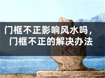 门框不正影响风水吗,门框不正的解决办法