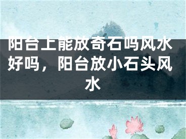 阳台上能放奇石吗风水好吗，阳台放小石头风水