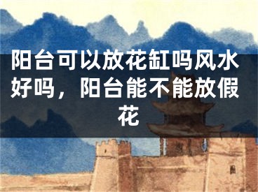 阳台可以放花缸吗风水好吗，阳台能不能放假花