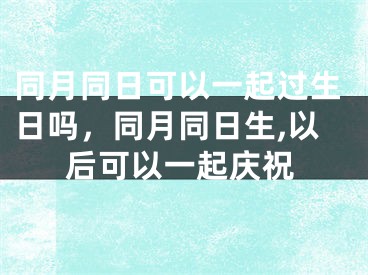 同月同日可以一起过生日吗,同月同日生,以后可以一起庆祝
