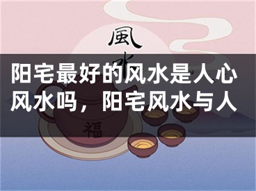 阳宅最好的风水是人心风水吗,阳宅风水与人