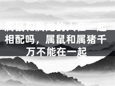 属鼠和属龙的人在一起相配吗，属鼠和属猪千万不能在一起