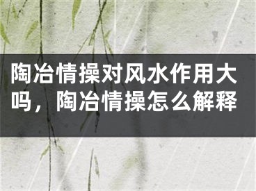 陶冶情操对风水作用大吗,陶冶情操怎么解释