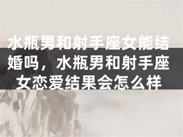 水瓶男和射手座女能结婚吗,水瓶男和射手座女恋爱结果会怎么样