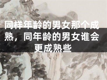 同样年龄的男女那个成熟，同年龄的男女谁会更成熟些