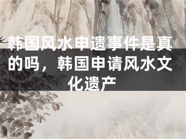 韩国风水申遗事件是真的吗，韩国申请风水文化遗产