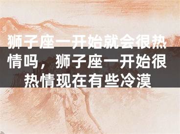 狮子座一开始就会很热情吗,狮子座一开始很热情现在有些冷漠