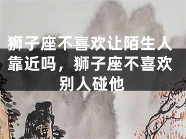 狮子座不喜欢让陌生人靠近吗，狮子座不喜欢别人碰他