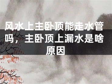 风水上主卧顶能走水管吗,主卧顶上漏水是啥原因