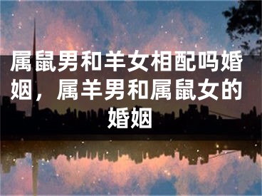 属鼠男和羊女相配吗婚姻，属羊男和属鼠女的婚姻
