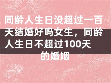 同龄人生日没超过一百天结婚好吗女生，同龄人生日不超过100天的婚姻