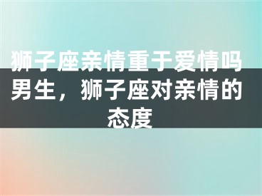 狮子座亲情重于爱情吗男生，狮子座对亲情的态度