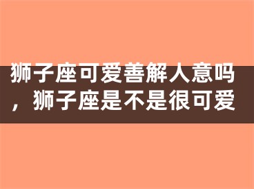 狮子座可爱善解人意吗，狮子座是不是很可爱