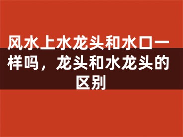 风水上水龙头和水口一样吗，龙头和水龙头的区别