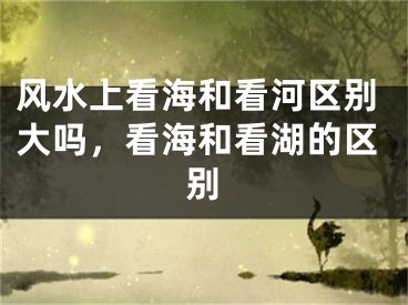 风水上看海和看河区别大吗，看海和看湖的区别
