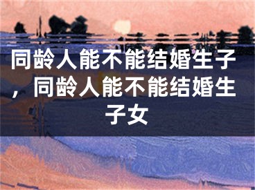 同龄人能不能结婚生子,同龄人能不能结婚生子女
