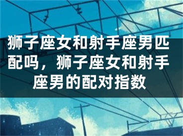 狮子座女和射手座男匹配吗,狮子座女和射手座男的配对指数