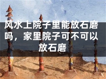 风水上院子里能放石磨吗，家里院子可不可以放石磨