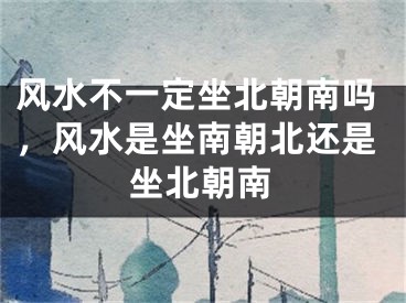 风水不一定坐北朝南吗，风水是坐南朝北还是坐北朝南