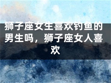 狮子座女生喜欢钓鱼的男生吗,狮子座女人喜欢