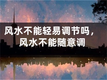 风水不能轻易调节吗，风水不能随意调