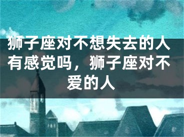 狮子座对不想失去的人有感觉吗，狮子座对不爱的人