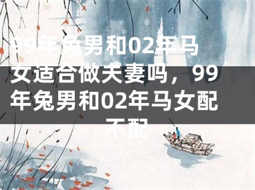 99年兔男和02年马女适合做夫妻吗,99年兔男和02年马女配不配