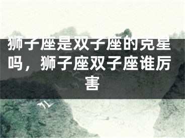 狮子座是双子座的克星吗,狮子座双子座谁厉害