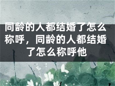 同龄的人都结婚了怎么称呼，同龄的人都结婚了怎么称呼他