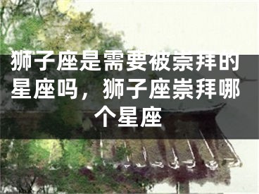 狮子座是需要被崇拜的星座吗,狮子座崇拜哪个星座