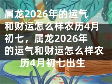属龙2026年的运气和财运怎么样农历4月初七，属龙2026年的运气和财运怎么样农历4月初七出生