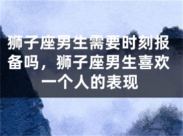 狮子座男生需要时刻报备吗，狮子座男生喜欢一个人的表现