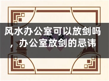 风水办公室可以放剑吗，办公室放剑的忌讳